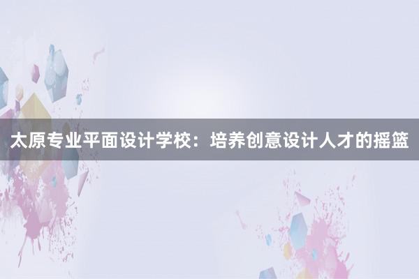 太原专业平面设计学校：培养创意设计人才的摇篮